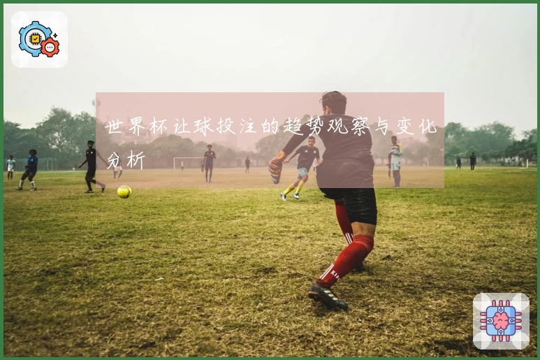 世界杯让球投注的趋势观察与变化分析