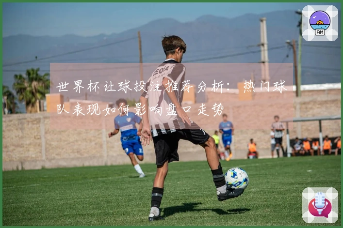 世界杯让球投注推荐分析：热门球队表现如何影响盘口走势